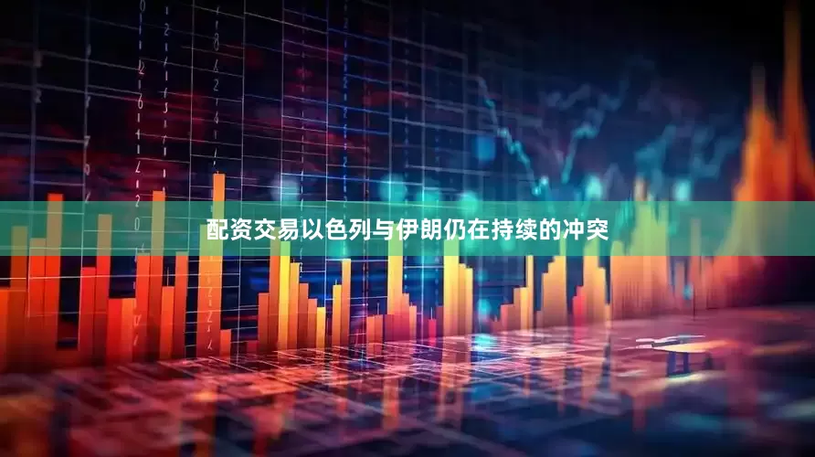 配资交易以色列与伊朗仍在持续的冲突