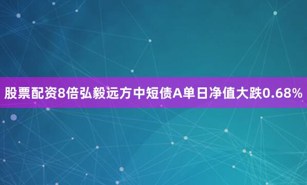 股票配资8倍弘毅远方中短债A单日净值大跌0.68%