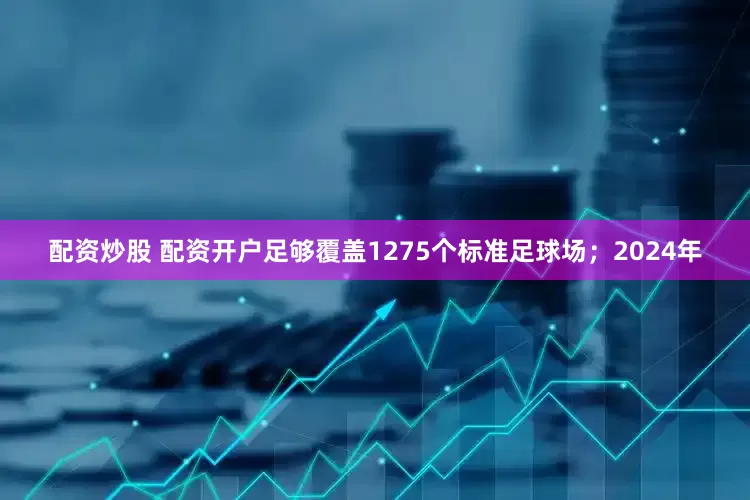 配资炒股 配资开户足够覆盖1275个标准足球场；2024年