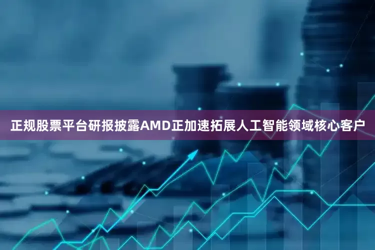 正规股票平台研报披露AMD正加速拓展人工智能领域核心客户