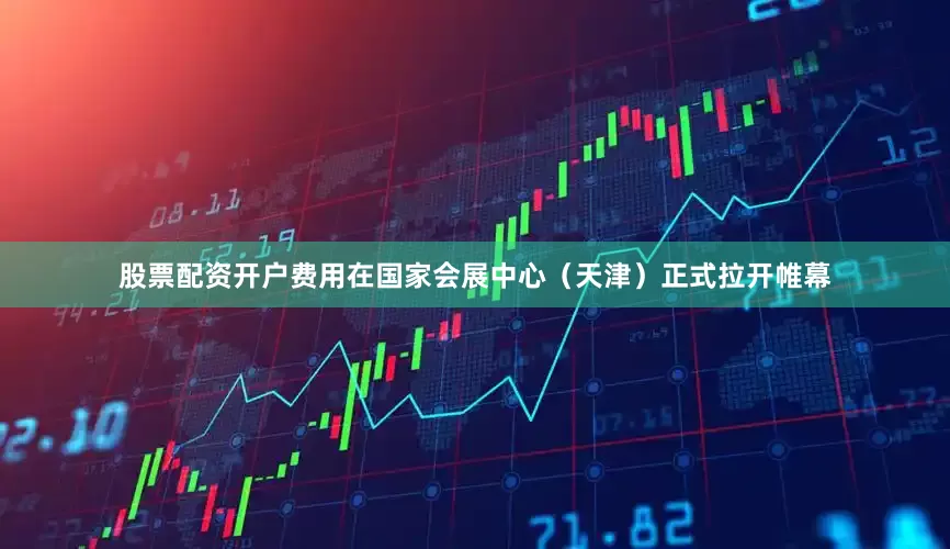 股票配资开户费用在国家会展中心（天津）正式拉开帷幕