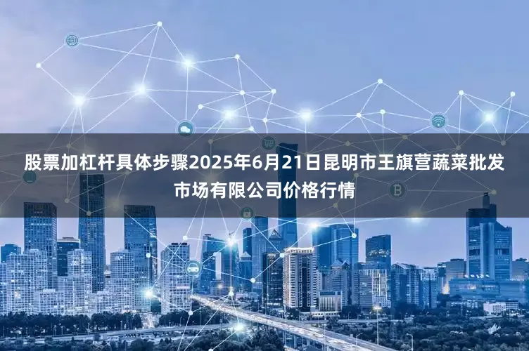 股票加杠杆具体步骤2025年6月21日昆明市王旗营蔬菜批发市场有限公司价格行情