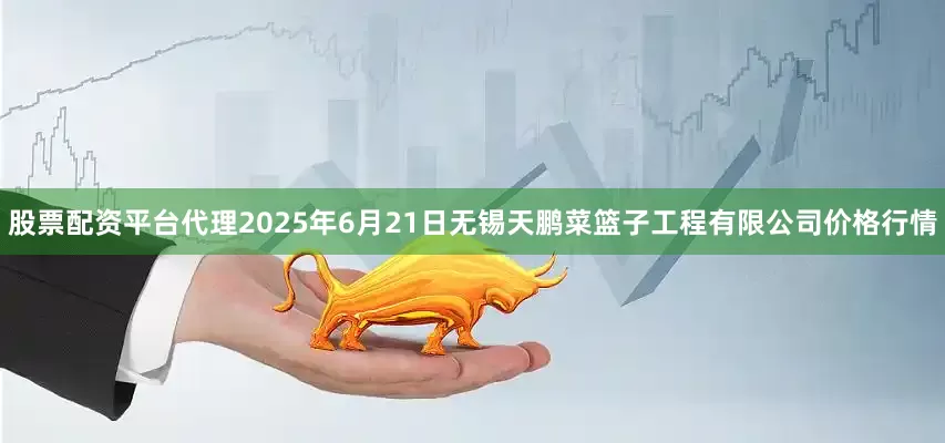 股票配资平台代理2025年6月21日无锡天鹏菜篮子工程有限公司价格行情