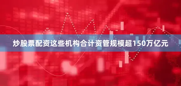 炒股票配资这些机构合计资管规模超150万亿元