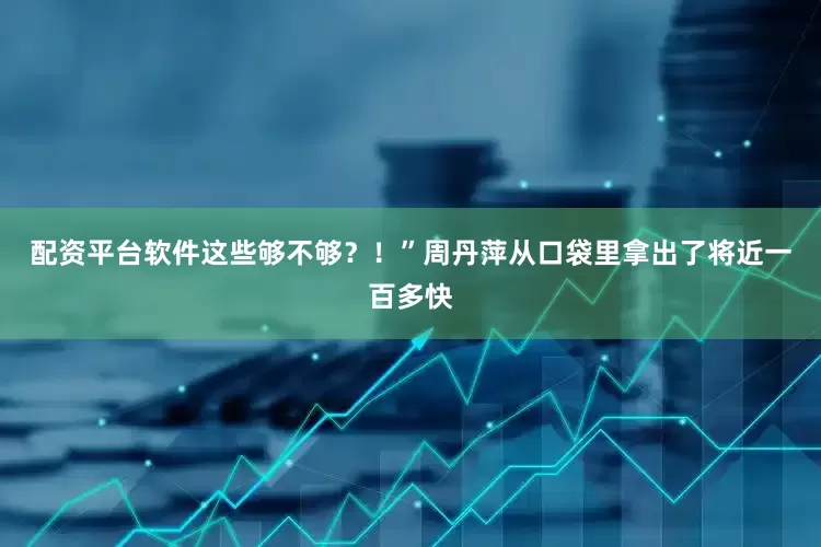 配资平台软件这些够不够？！”周丹萍从口袋里拿出了将近一百多快
