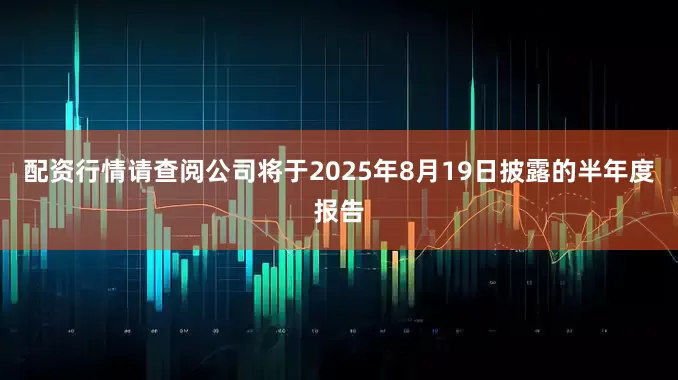 配资行情请查阅公司将于2025年8月19日披露的半年度报告