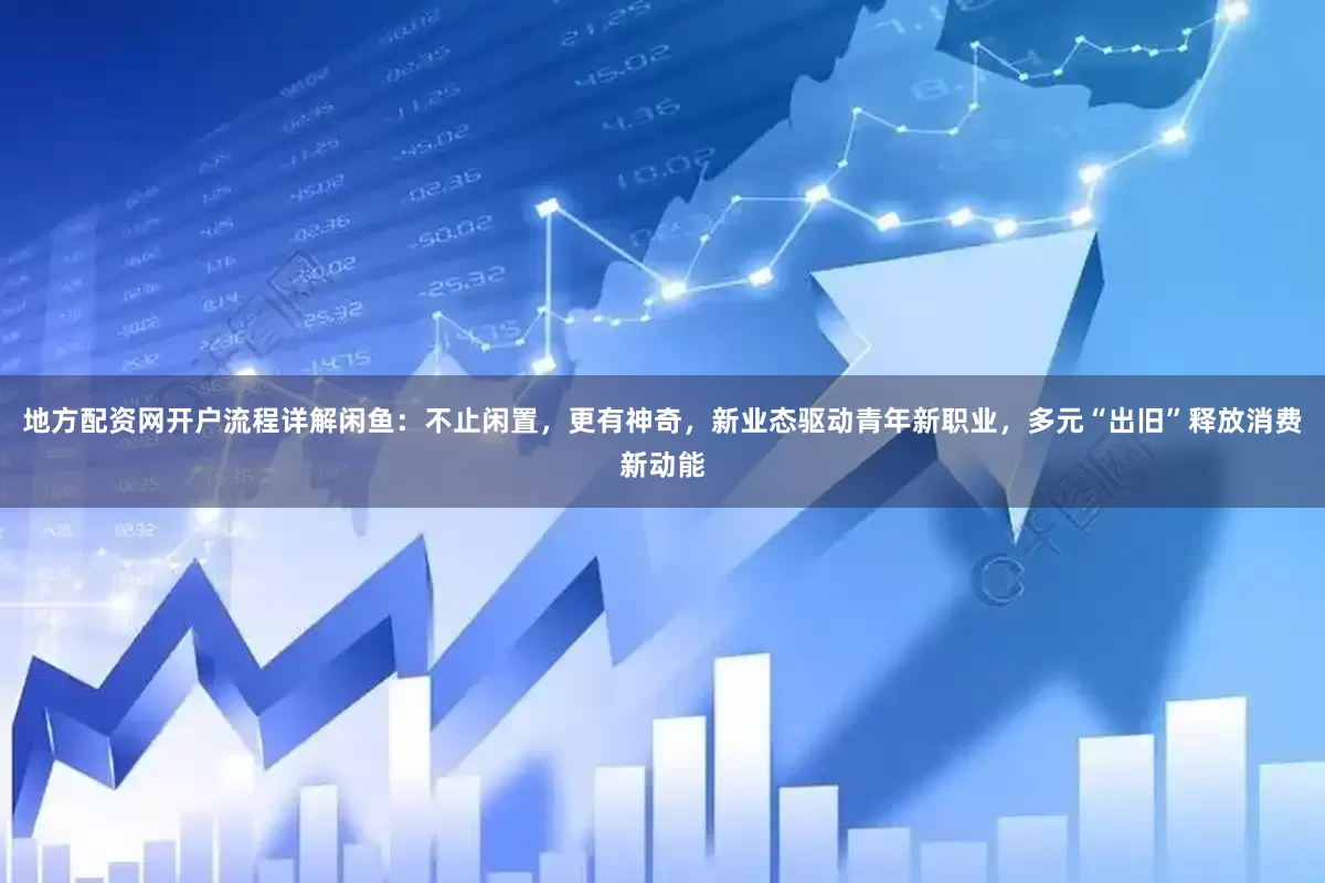 地方配资网开户流程详解闲鱼：不止闲置，更有神奇，新业态驱动青年新职业，多元“出旧”释放消费新动能