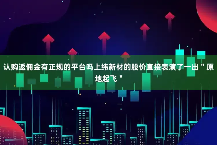 认购返佣金有正规的平台吗上纬新材的股价直接表演了一出＂原地起飞＂