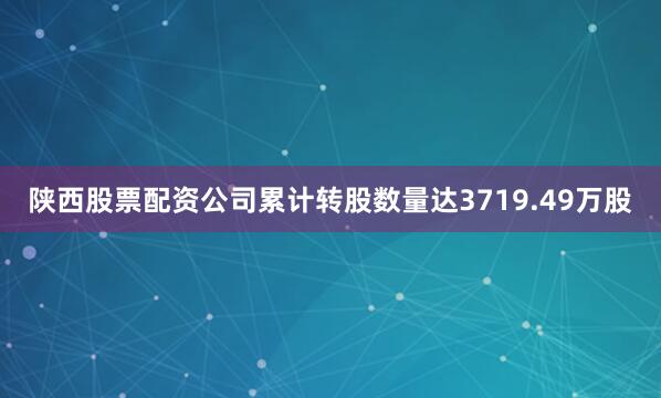 陕西股票配资公司累计转股数量达3719.49万股