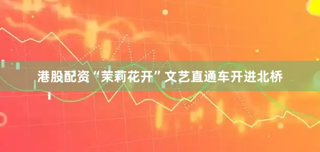 港股配资“茉莉花开”文艺直通车开进北桥
