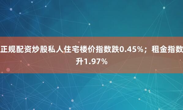 正规配资炒股私人住宅楼价指数跌0.45%；租金指数升1.97%