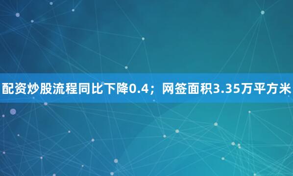 配资炒股流程同比下降0.4；网签面积3.35万平方米