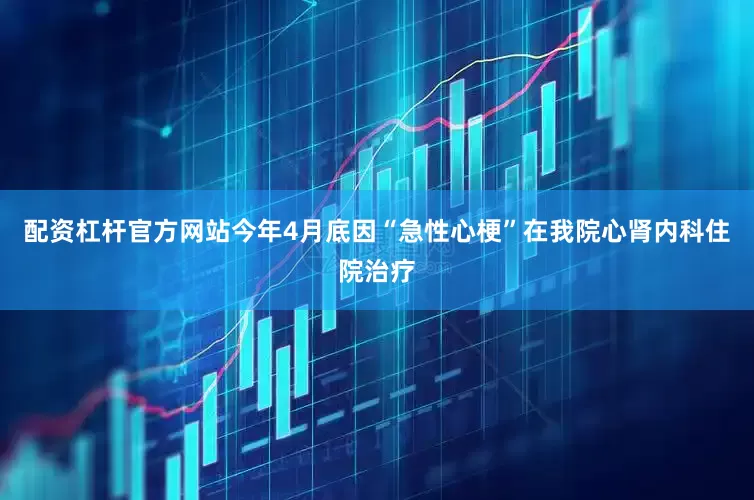 配资杠杆官方网站今年4月底因“急性心梗”在我院心肾内科住院治疗